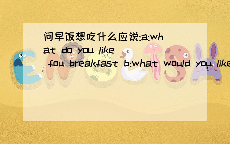 问早饭想吃什么应说:a:what do you like fou breakfast b:what would you like fou breakfast