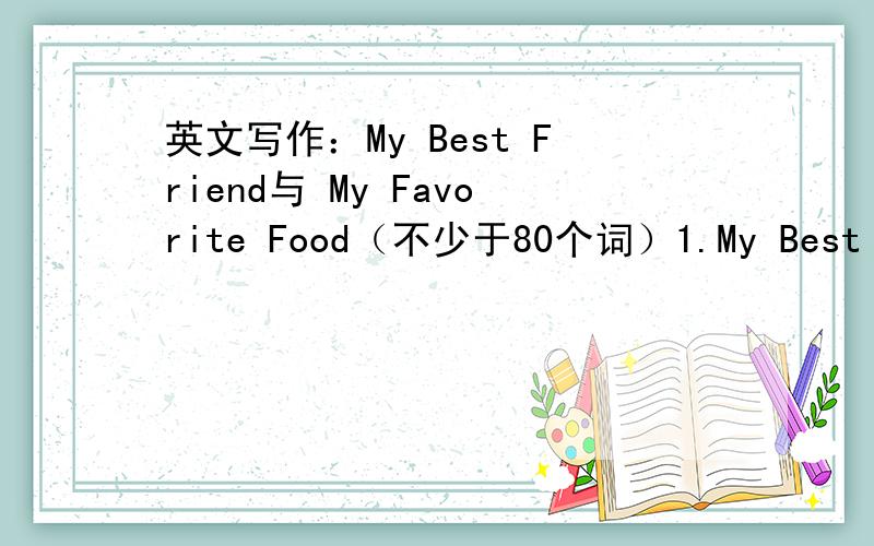 英文写作：My Best Friend与 My Favorite Food（不少于80个词）1.My Best Friend1)你最好的朋友是谁、如何成为朋友的.2)为什么是最好的朋友.3)总结.2.My Favorite Food1)你最喜欢的食物是什么、如何喜欢上它