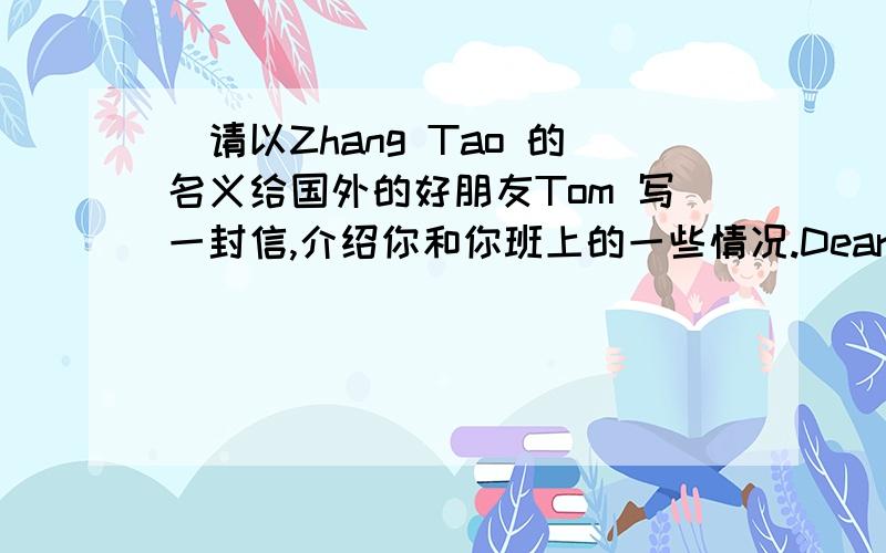 ）请以Zhang Tao 的名义给国外的好朋友Tom 写一封信,介绍你和你班上的一些情况.Dear Tom,How are you?Please write soon!Love fromZhang Tao