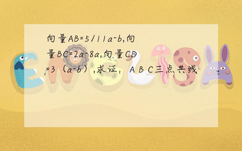 向量AB=5/11a-b,向量BC=2a-8a,向量CD=3（a-b）,求证：A B C三点共线