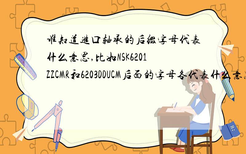 谁知道进口轴承的后缀字母代表什么意思,比如NSK6201ZZCMR和6203DDUCM后面的字母各代表什么意思