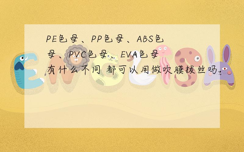 PE色母、PP色母、ABS色母、PVC色母、EVA色母 有什么不同 都可以用做吹膜拔丝吗