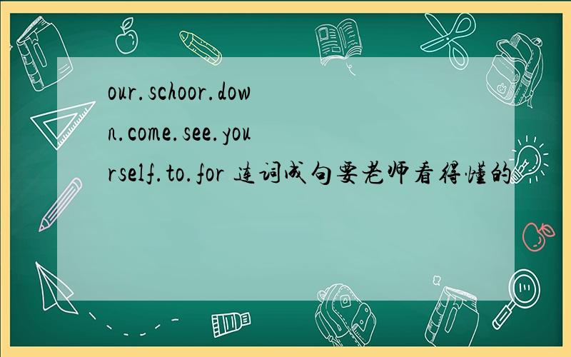 our.schoor.down.come.see.yourself.to.for 连词成句要老师看得懂的