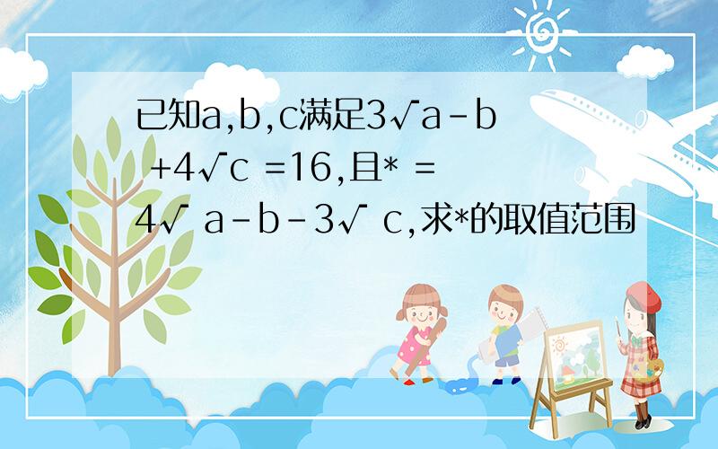 已知a,b,c满足3√a-b +4√c =16,且* =4√ a-b-3√ c,求*的取值范围