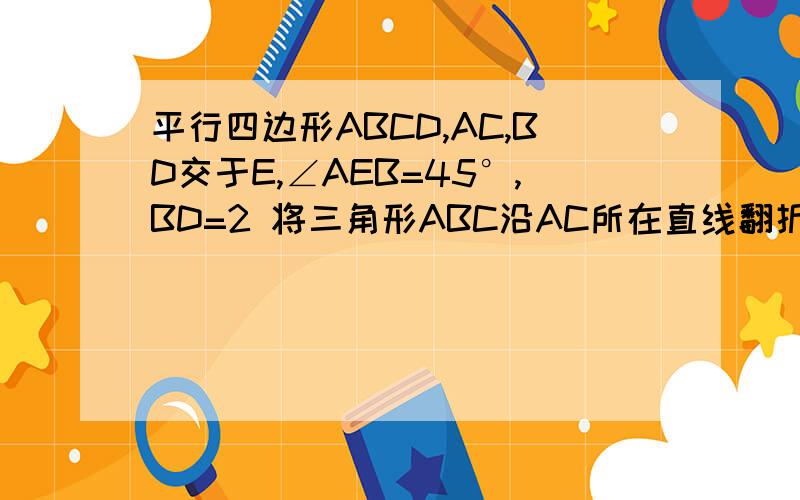平行四边形ABCD,AC,BD交于E,∠AEB=45°,BD=2 将三角形ABC沿AC所在直线翻折到同一平面内,点B的落点为B'..平行四边形ABCD,AC,BD交于E,∠AEB=45°,BD=2 将三角形ABC沿AC所在直线翻折到同一平面内,点B的落点为