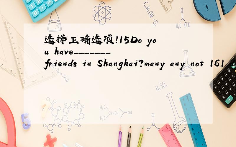 选择正确选项!15Do you have_______ friends in Shanghai?many any not 16I don't need _______mineral water,but I'd like ________tea,thanks.some,any any,any any,some 17Have you got _______ lychees?some any / 18I'd like _______ apples,please.some any