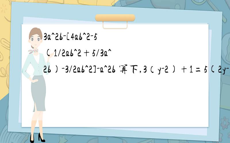 3a^2b-[4ab^2-5(1/2ab^2+5/3a^2b)-3/2ab^2]-a^2b 算下,3（y-2)+1=5(2y-1) 算下,当x=-3时,代数式(2-m)x+2m+3的值是-7；当x为何值时,这个代数式的值为1?算下2x-1/3-10x+1/6=2x+1/4-1算下3x+0.8/1.2+0.1=x-0.2x-0.1/0.3