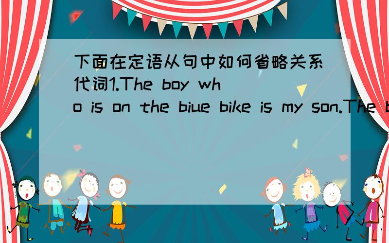 下面在定语从句中如何省略关系代词1.The boy who is on the biue bike is my son.The boy ____ _____ ____ ____ is my son.2.The man who is opening the bank is Mr.Green.The man _____ _____ _____ is Mr.Green.3.The car that is on the right belo