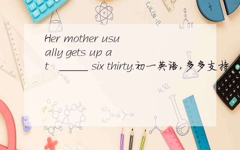 Her mother usually gets up at   _____ six thirty.初一英语,多多支持.