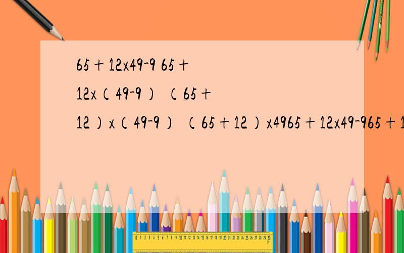 65+12x49-9 65+12x（49-9） （65+12）x（49-9） （65+12）x4965+12x49-965+12x（49-9）（65+12）x（49-9）（65+12）x49-9这四道题的简便计算方法