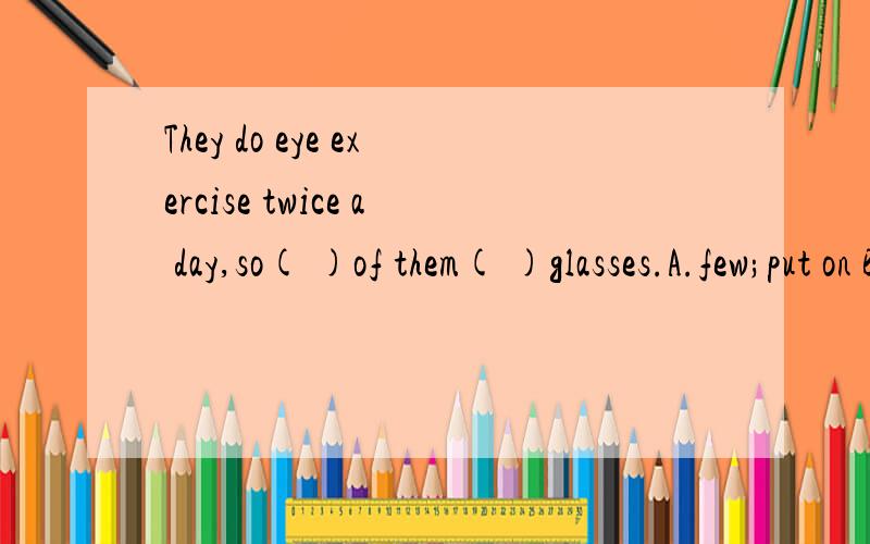 They do eye exercise twice a day,so( )of them( )glasses.A.few;put on B.few;wear C.a few;put on D.a few;wear选哪一个?