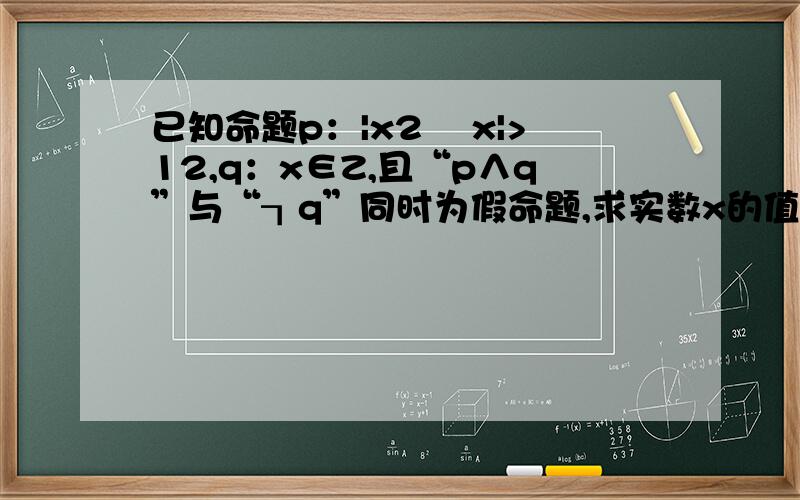 已知命题p：|x2 –x|>12,q：x∈Z,且“p∧q”与“┒q”同时为假命题,求实数x的值其中p∧q是什么意思,另外题目有详解最好