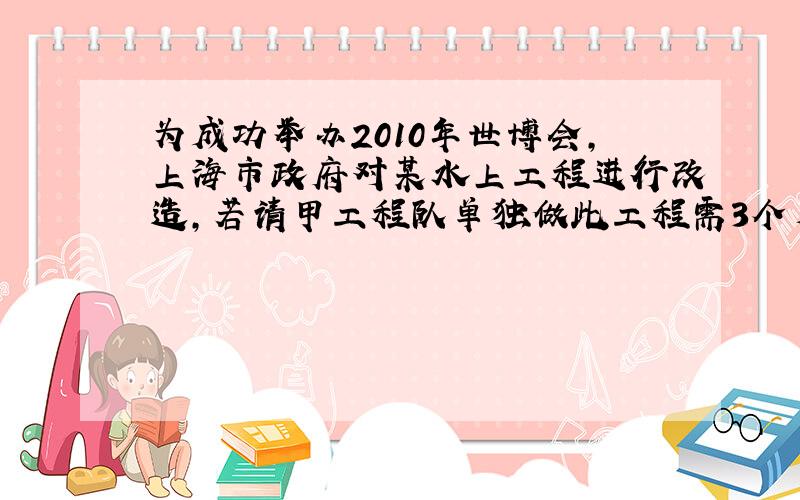 为成功举办2010年世博会,上海市政府对某水上工程进行改造,若请甲工程队单独做此工程需3个月完成····为成功举办2010年世博会,上海市政府对某水上工程进行改造,若请甲工程队单独做此工