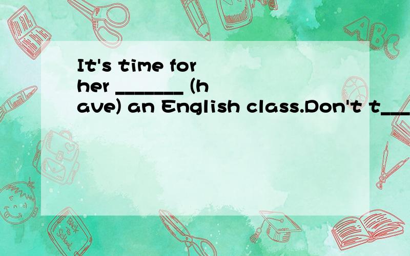 It's time for her _______ (have) an English class.Don't t____ the ball at me.The boy makes ______ himselfA.his bed B.the bed C.bed D.bedsHe lives _____ writing articles .A.with B.padd C.in D.by