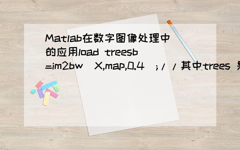 Matlab在数字图像处理中的应用load treesb=im2bw(X,map,0.4);//其中trees 是什么,还有那个X是干什么的,0.4呢