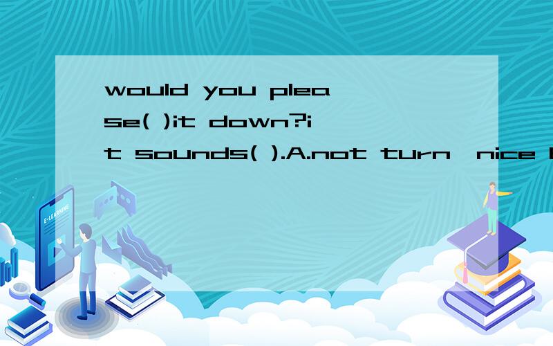 would you please( )it down?it sounds( ).A.not turn,nice B.not turn,wellC.not to turn,niceD.not to turn,well