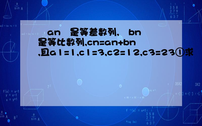 ﹛an﹜是等差数列,﹛bn﹜是等比数列,cn=an+bn,且a1=1,c1=3,c2=12,c3=23①求﹛an﹜和﹛bn﹜的通项公式②求c1+c2+•••+c10的值