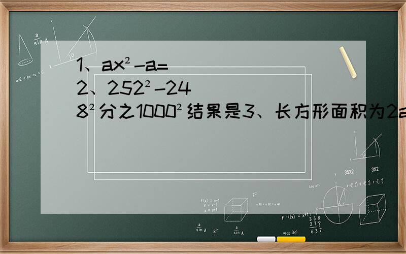 1、ax²-a= 2、252²-248²分之1000²结果是3、长方形面积为2a²-8b²,宽为2a-4b则长为 4、a³-16a