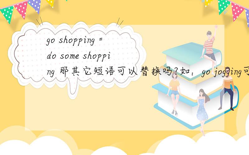 go shopping = do some shopping 那其它短语可以替换吗?如：go jogging可以等于do some jogging吗?