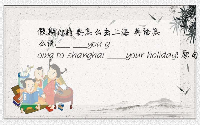 假期你将要怎么去上海 英语怎么说___ ___you going to shanghai ____your holiday?原句是这样的,那三个空应该填什么?