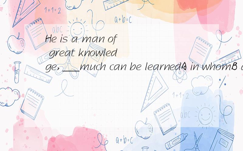 He is a man of great knowledge,___much can be learnedA in whomB about whomC from whomD of from为什么选C?