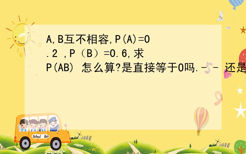 A,B互不相容,P(A)=0.2 ,P（B）=0.6,求P(AB) 怎么算?是直接等于O吗.- - 还是P(AB)=P(非AB)+P（A非B）