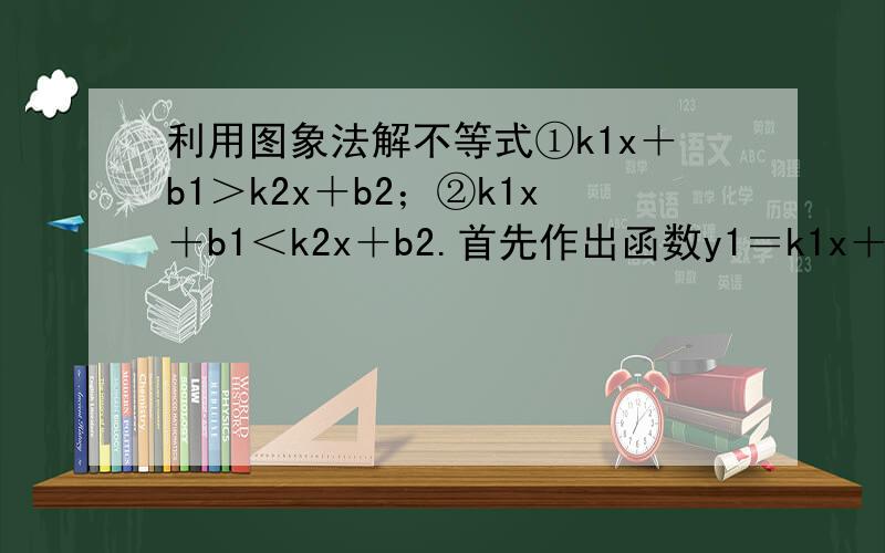 利用图象法解不等式①k1x＋b1＞k2x＋b2；②k1x＋b1＜k2x＋b2.首先作出函数y1＝k1x＋b1和y2＝k2x＋b2的图像