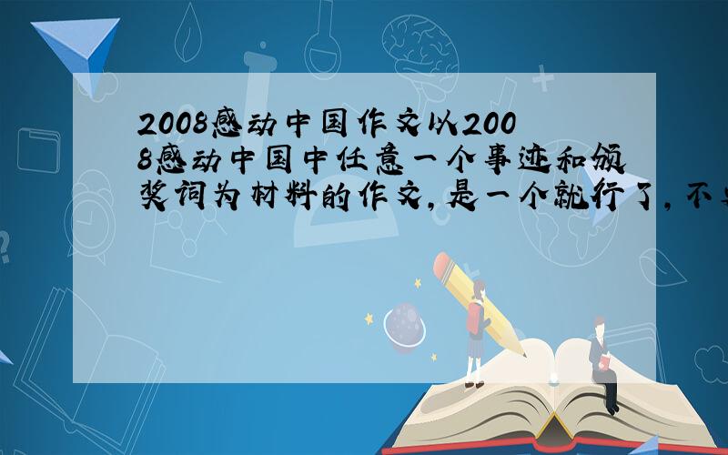 2008感动中国作文以2008感动中国中任意一个事迹和颁奖词为材料的作文,是一个就行了,不要都说.要有明确的话题,当做材料作文来写.不要什么名家写的,越普通愈好.要的是以某一个感动中国人