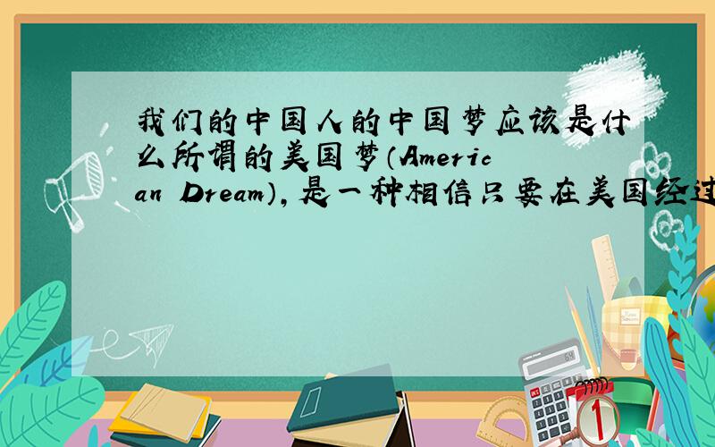 我们的中国人的中国梦应该是什么所谓的美国梦（American Dream）,是一种相信只要在美国经过努力不懈的奋斗便能获致更好生活的理想,亦即人们必须透过自己的工作勤奋、勇气、创意、和决心
