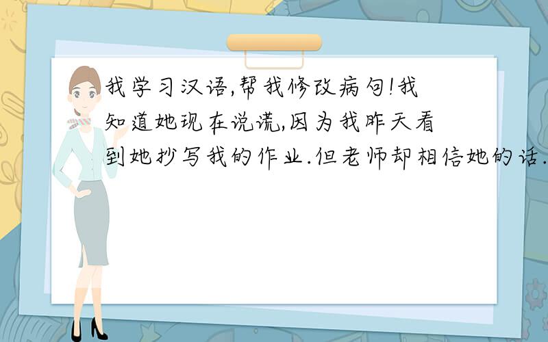 我学习汉语,帮我修改病句!我知道她现在说谎,因为我昨天看到她抄写我的作业.但老师却相信她的话.我伤心.