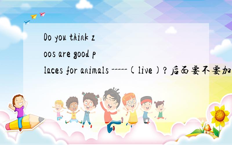 Do you think zoos are good places for animals -----(live)?后面要不要加in?这是用所给词的适当形式填空。是否加in请说明理由。