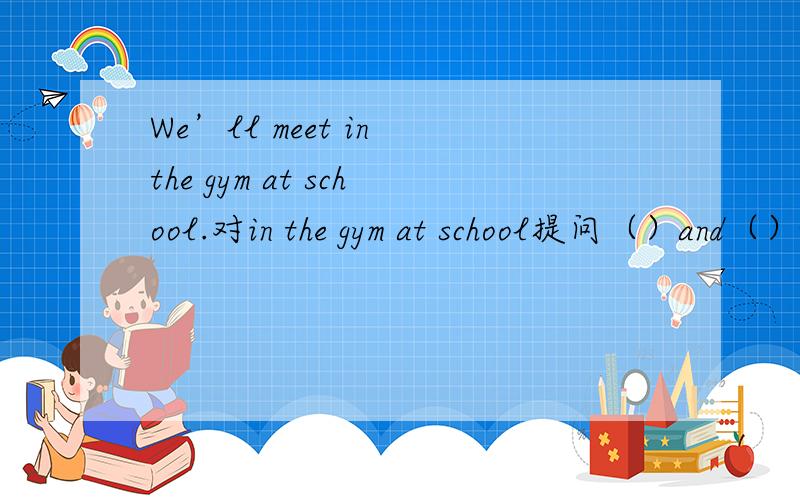 We’ll meet in the gym at school.对in the gym at school提问（）and（）will you meet?