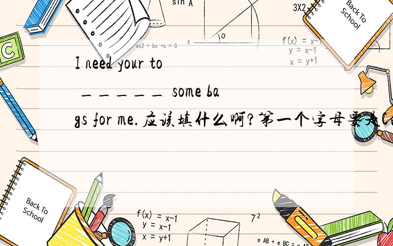 I need your to _____ some bags for me.应该填什么啊?第一个字母要是C的.四个字母的