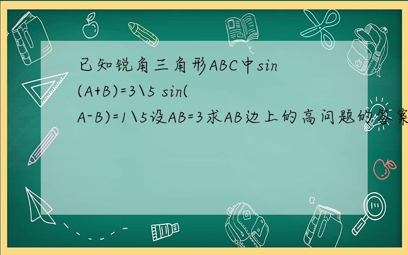已知锐角三角形ABC中sin(A+B)=3\5 sin(A-B)=1\5设AB=3求AB边上的高问题的答案是2+根号6 我要具体的过程