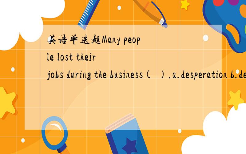 英语单选题Many people lost their jobs during the business( ).a.desperation b.decrease c.despair d.depression