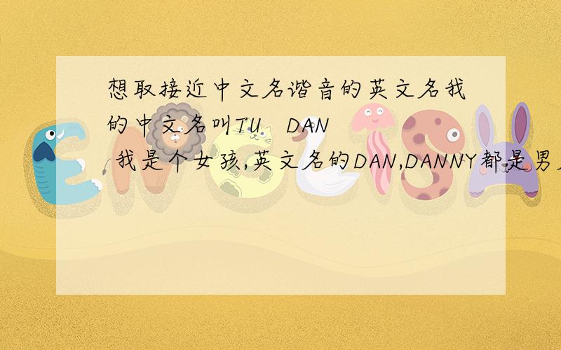 想取接近中文名谐音的英文名我的中文名叫TU   DAN  我是个女孩,英文名的DAN,DANNY都是男名,我想取音接近或者意思接近的女孩名,这样用英文介绍自己就不用分中文名,英文名了
