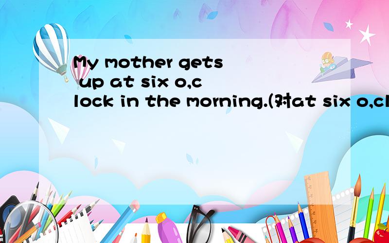My mother gets up at six o,clock in the morning.(对at six o,clock 提问）