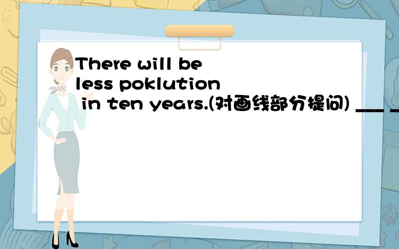 There will be less poklution in ten years.(对画线部分提问) ___ ___ will there be less pollution?in ten years画线.
