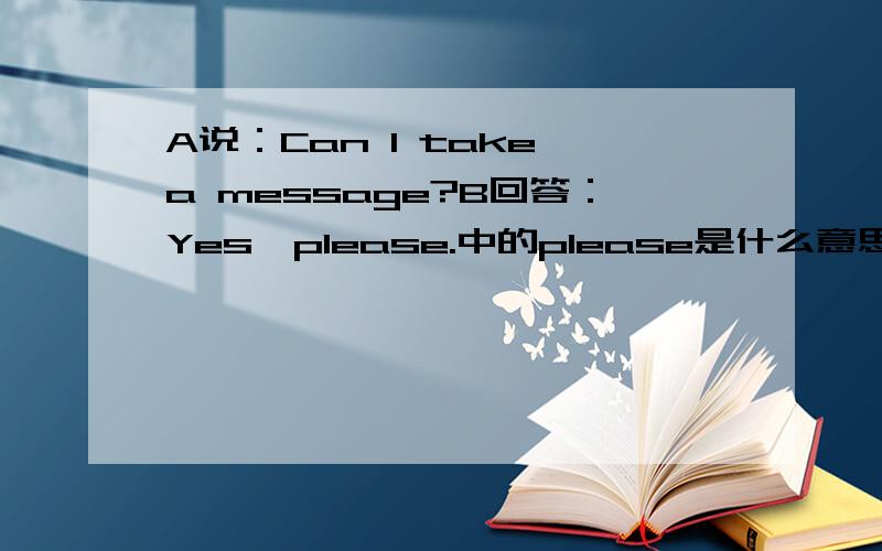 A说：Can I take a message?B回答：Yes,please.中的please是什么意思?