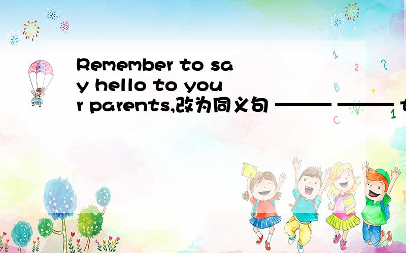 Remember to say hello to your parents,改为同义句 ——— ——— to say hello to your parents.