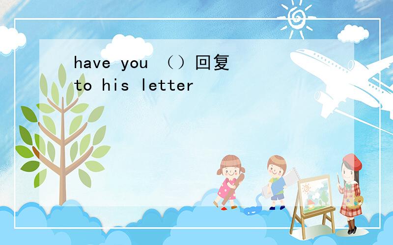 have you （）回复 to his letter