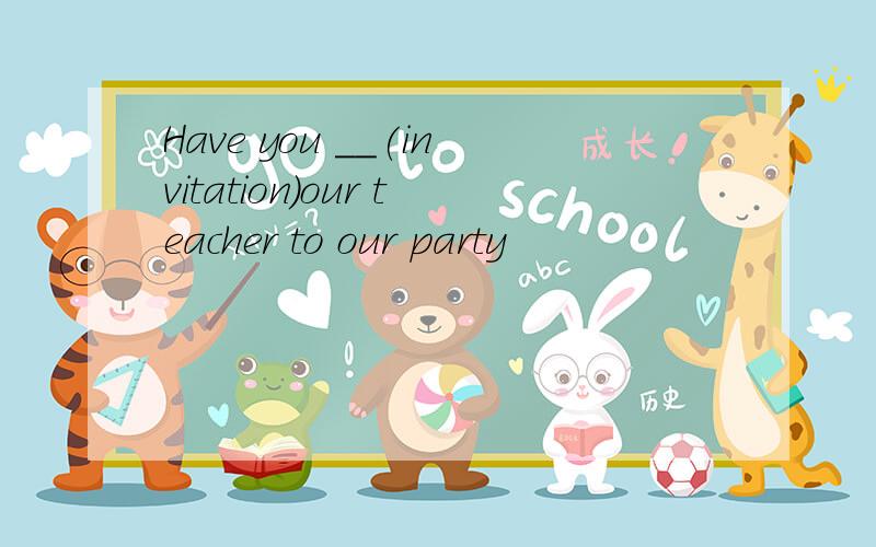 Have you __(invitation)our teacher to our party