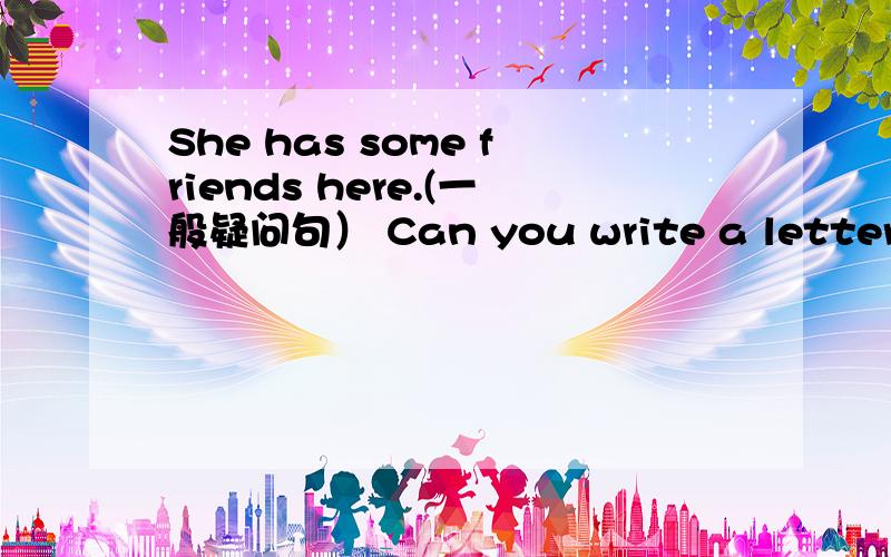 She has some friends here.(一般疑问句） Can you write a letter ____?(同义句) 会不说下了,,不会的不要乱说啊,时间很快的啊,