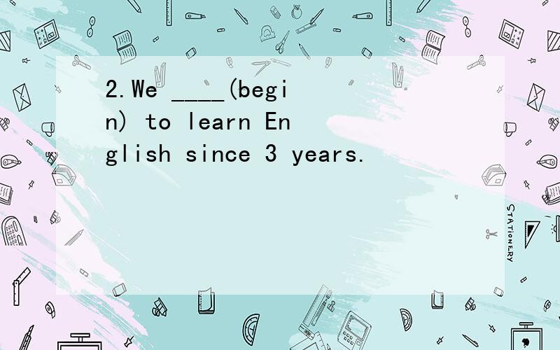 2.We ____(begin) to learn English since 3 years.