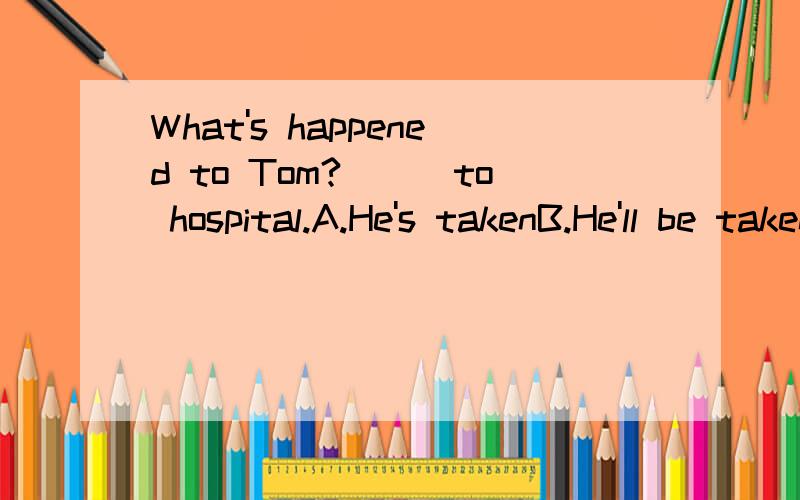 What's happened to Tom?___to hospital.A.He's takenB.He'll be taken C.He'll takeD.He's been taken