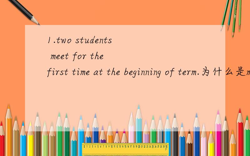 1.two students meet for the first time at the beginning of term.为什么是meet for而不是meet in呢?为什么term前面不加the呢?2.give my regards to your parents.可不可以把give 替换成send呢?3.once you are in here.为什么要加in呢