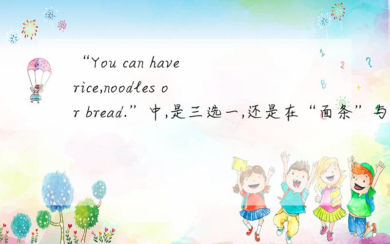 “You can have rice,noodles or bread.”中,是三选一,还是在“面条”与“面包”中二选一?这是小学四年级书中（新纪元2B）的一段话,希望有人能告诉我它的正确翻译.