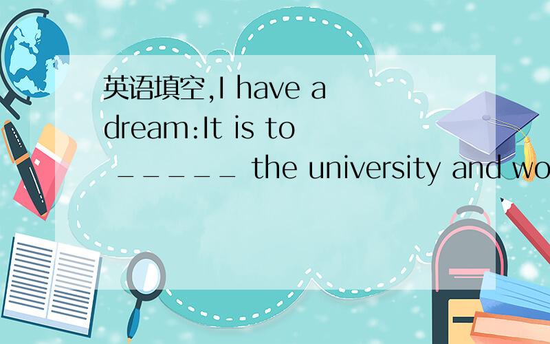 英语填空,I have a dream:It is to _____ the university and work in China.