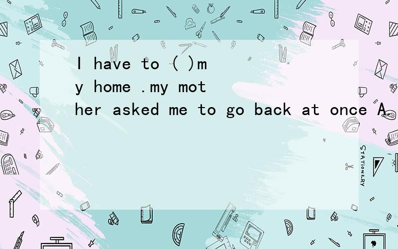 I have to ( )my home .my mother asked me to go back at once A.leave B Leave forC leaves D leave to