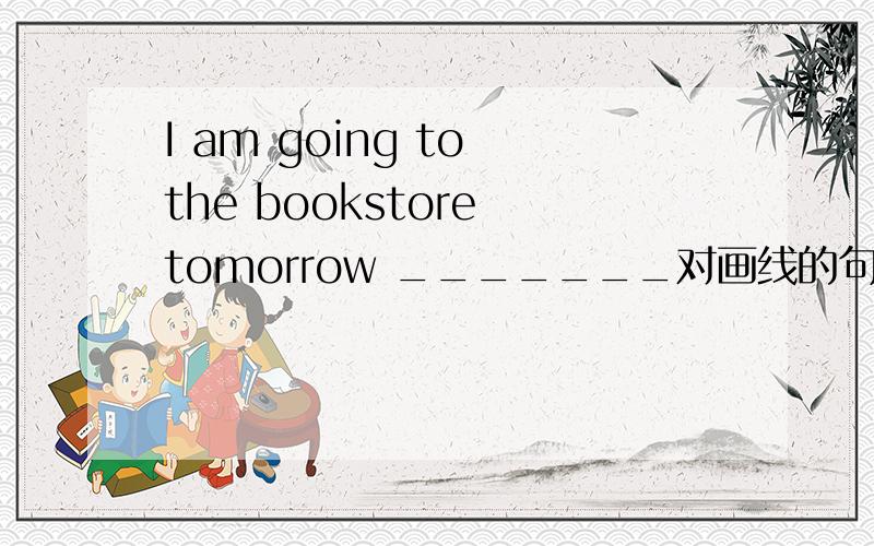 I am going to the bookstore tomorrow _______对画线的句子提问